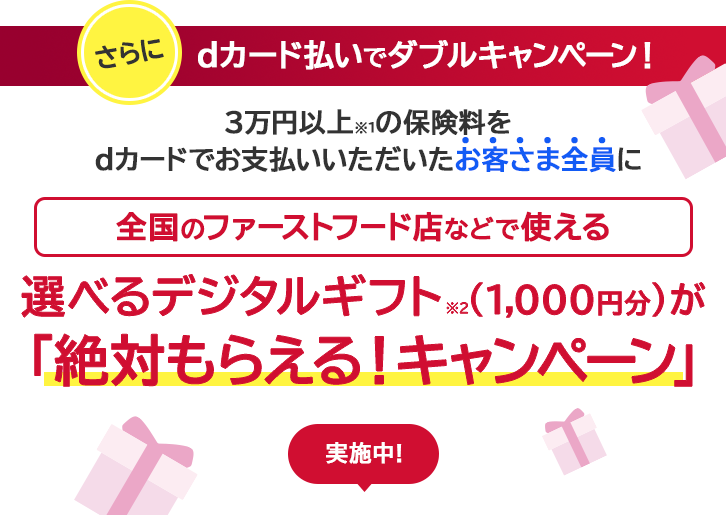 さらにdカード払いでダブルキャンペーン! 3万円以上※の保険料をdカードでお支払いいただいたお客さま全員に全国のファーストフード店などで使える選べるデジタルギフト（1,000円分）が「絶対貰える!キャンペーン」実施中